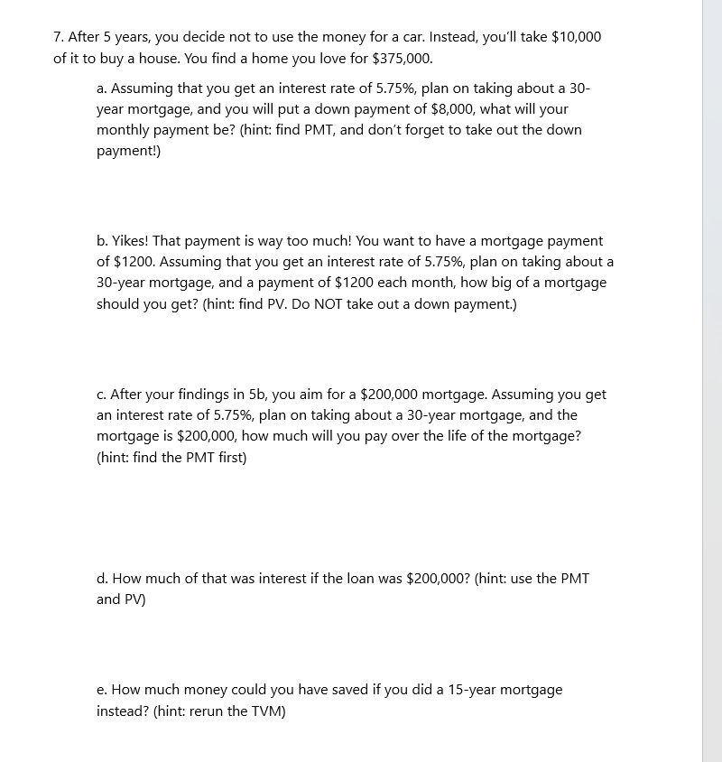 7. After 5 years, you decide not to use the money for a car. Instead, you'll take $10,000
of it to buy a house. You find a home you love for $375,000.
a. Assuming that you get an interest rate of 5.75%, plan on taking about a 30-
year mortgage, and you will put a down payment of $8,000, what will your
monthly payment be? (hint: find PMT, and don't forget to take out the down
payment!)
b. Yikes! That payment is way too much! You want to have a mortgage payment
of $1200. Assuming that you get an interest rate of 5.75%, plan on taking about a
30-year mortgage, and a payment of $1200 each month, how big of a mortgage
should you get? (hint: find PV. Do NOT take out a down payment.)
c. After your findings in 5b, you aim for a $200,000 mortgage. Assuming you get
an interest rate of 5.75%, plan on taking about a 30-year mortgage, and the
mortgage is $200,000, how much will you pay over the life of the mortgage?
(hint: find the PMT first)
d. How much of that was interest if the loan was $200,000? (hint: use the PMT
and PV)
e. How much money could you have saved if you did a 15-year mortgage
instead? (hint: rerun the TVM)
