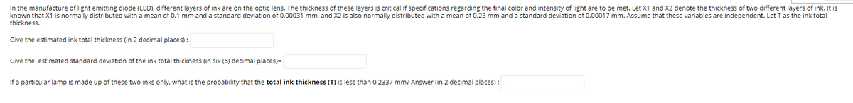 In the manufacture of light emitting diode (LED), different layers of ink are on the optic lens. The thickness of these layers is critical if specifications regarding the final color and intensity of light are to be met. Let X1 and X2 denote the thickness of two different layers of ink. It is
known that X1 is normally distributed with a mean of 0.1 mm and a standard deviation of 0.00031 mm, and X2 is also normally distributed with a mean of 0.23 mm and a standard deviation of 0.00017 mm. Assume that these variables are independent. Let T as the ink total
thickness.
Give the estimated ink total thickness (in 2 decimal places) :
Give the estimated standard deviation of the ink total thickness (in six (6) decimal places)=
If a particular lamp is made up of these two inks only, what is the probability that the total ink thickness (T) is less than 0.2337 mm? Answer (in 2 decimal places) :
