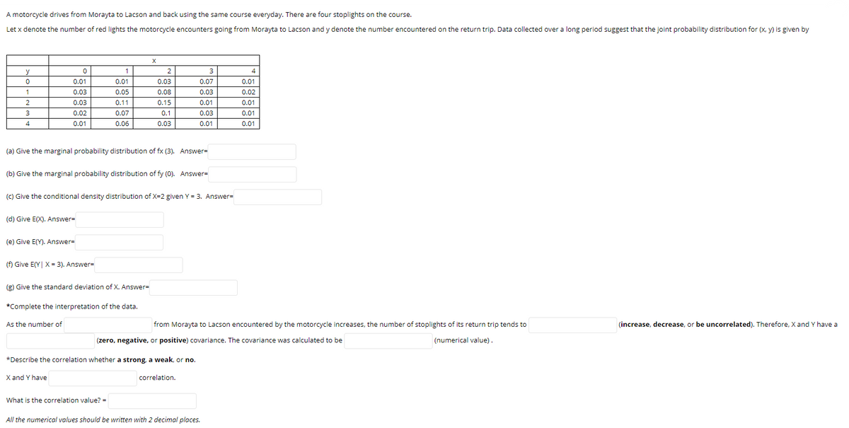 A motorcycle drives from Morayta to Lacson and back using the same course everyday. There are four stoplights on the course.
Let x denote the number of red lights the motorcycle encounters going from Morayta to Lacson and y denote the number encountered on the return trip. Data collected over a long period suggest that the joint probability distribution for (x, y) is given by
y
1
4
0.01
0.01
0.03
0.07
0.01
1
0.03
0.05
0.08
0.03
0.02
0.03
0.11
0.15
0.01
0.01
0.02
0.07
0.1
0.03
0.01
4
0.01
0.06
0.03
0.01
0.01
(a) Give the marginal probability distribution of fx (3). Answer=
(b) Give the marginal probability distribution of fy (0). Answer=
(c) Give the conditional density distribution of X=2 given Y = 3. Answer=
(d) Give E(X). Answer=
(e) Give E(Y). Answer-
(f) Give E(Y| X = 3). Answer=
(g) Give the standard deviation of X. Answer=
*Complete the interpretation of the data.
As the number of
from Morayta to Lacson encountered by the motorcycle increases, the number of stoplights of its return trip tends to
(increase, decrease, or be uncorrelated). Therefore, X and Y have a
(zero, negative, or positive) covariance. The covariance was calculated to be
(numerical value).
*Describe the correlation whether a strong, a weak, or no.
X and Y have
correlation.
What is the correlation value? =
All the numerical values should be written with 2 decimal places.
