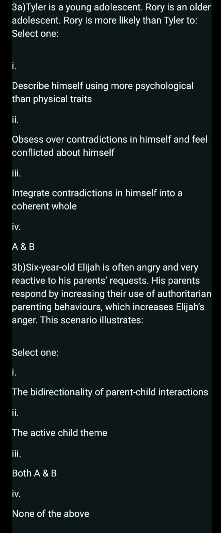 3a)Tyler is a young adolescent. Rory is an older
adolescent. Rory is more likely than Tyler to:
Select one:
Describe himself using more psychological
than physical traits
ii.
Obsess over contradictions in himself and feel
conflicted about himself
iii.
Integrate contradictions in himself into a
coherent whole
iv.
A & B
3b)Six-year-old Elijah is often angry and very
reactive to his parents' requests. His parents
respond by increasing their use of authoritarian
parenting behaviours, which increases Elijah's
anger. This scenario illustrates:
Select one:
i.
The bidirectionality of parent-child interactions
ii.
The active child theme
iii.
Both A & B
iv.
None of the above