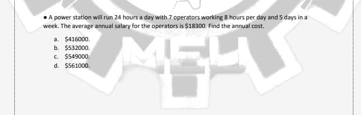 A power station will run 24 hours a day with 7 operators working 8 hours per day and 5 days in a
week. The average annual salary for the operators is $18300. Find the annual cost.
a. $416000.
b. $532000.
c. $549000.
d. $561000.
