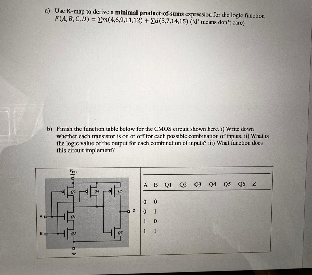 a) Use K-map to derive a minimal product-of-sums expression for the logic function
F(A, B, C, D) =Σm(4,6,9,11,12) + Σd(3,7,14,15) ('d' means don't care)
b) Finish the function table below for the CMOS circuit shown here. i) Write down
whether each transistor is on or off for each possible combination of inputs. ii) What is
the logic value of the output for each combination of inputs? iii) What function does
this circuit implement?
VDD
04
26
A B Q1 Q2 Q3 Q4 Q5 Q6 Z
0 0
Z
0
1
AD
1
0
Во
05
1 1