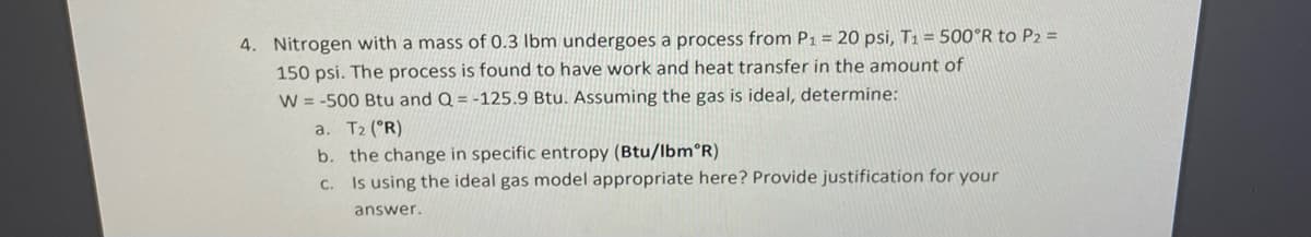 4. Nitrogen with a mass of 0.3 lbm undergoes a process from P1 = 20 psi, T1 = 500°R to P2 =
150 psi. The process is found to have work and heat transfer in the amount of
W = -500 Btu and Q = -125.9 Btu. Assuming the gas is ideal, determine:
a. T2 (°R)
b. the change in specific entropy (Btu/lbm°R)
C. Is using the ideal gas model appropriate here? Provide justification for your
answer.
