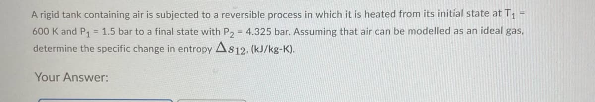 A rigid tank containing air is subjected to a reversible process in which it is heated from its initial state at T, =
600 K and P, = 1.5 bar to a final state with P, = 4.325 bar. Assuming that air can be modelled as an ideal gas,
determine the specific change in entropy As12, (kJ/kg-K).
Your Answer:
