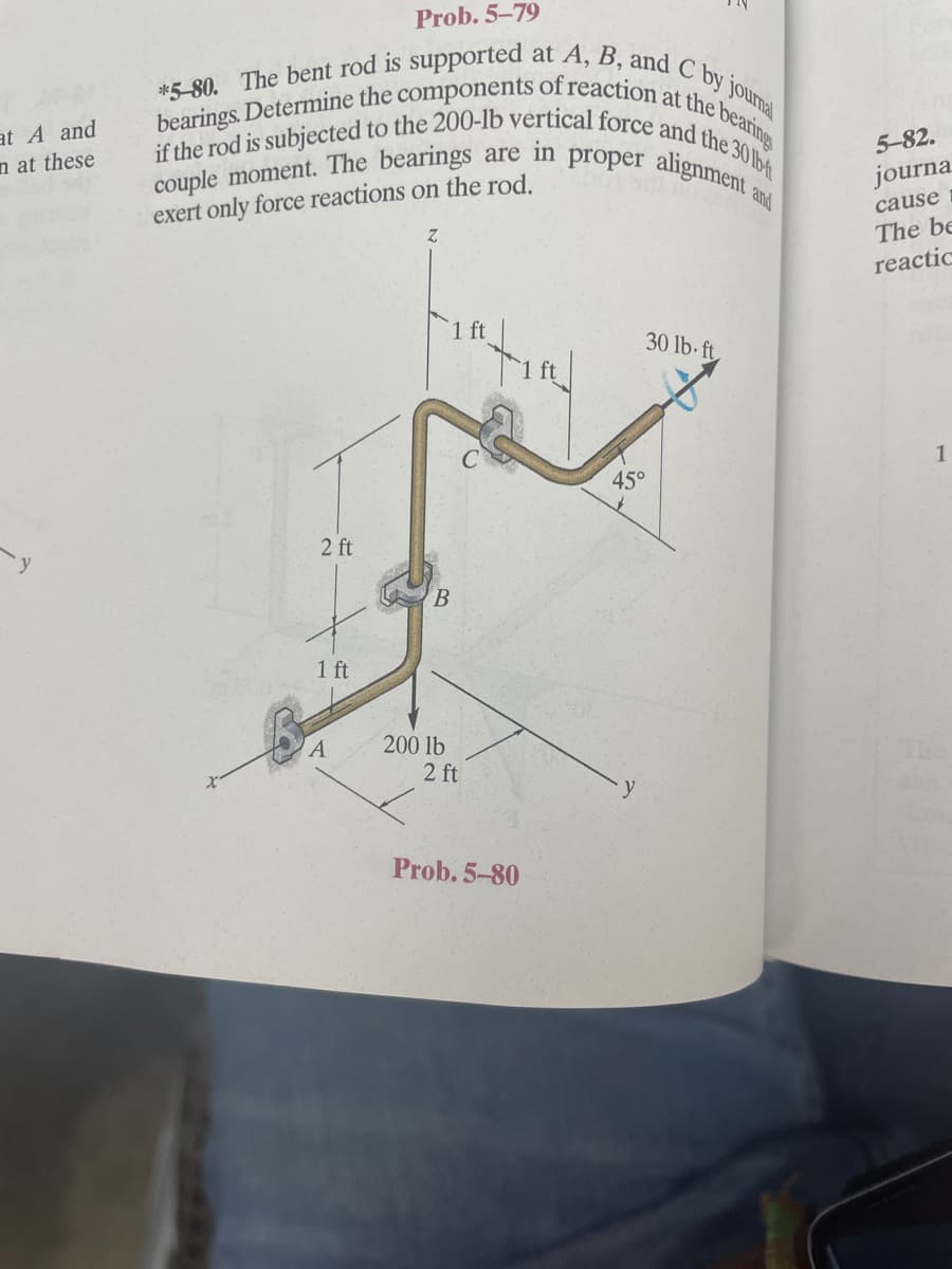 if the rod is subjected to the 200-lb vertical force and the 330 lb-t
bearings. Determine the components of reaction at the bearings
*5-80. The bent rod is supported at A, B, and C by journal
Prob. 5-79
at A and
n at these
couple moment. The bearings
exert only force reactions on the rod.
proper alignment
5-82.
are in
journa
and
cause
The be
reactic
1 ft
30 lb ft
1
45°
2 ft
B.
1 ft
200 lb
2 ft
Prob. 5-80
