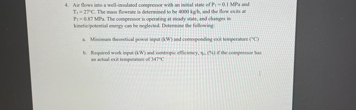 4. Air flows into a well-insulated compressor with an initial state of P1 = 0.1 MPa and
T= 27°C. The mass flowrate is determined to be 4000 kg/h, and the flow exits at
P2 = 0.87 MPa. The compressor is operating at steady state, and changes in
kinetic/potential energy can be neglected. Determine the following:
a. Minimum theoretical power input (kW) and corresponding exit temperature (°C)
b. Required work input (kW) and isentropic efficiency, ne, (%) if the compressor has
an actual exit temperature of 347°C
