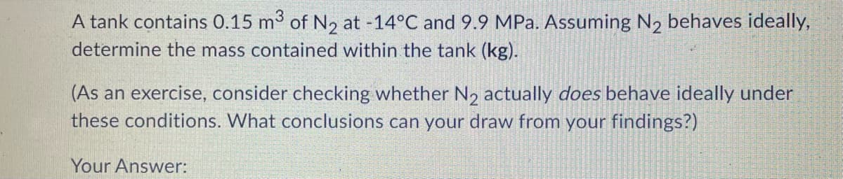A tank contains 0.15 m3 of N2 at -14°C and 9.9 MPa. Assuming N2 behaves ideally,
determine the mass contained within the tank (kg).
(As an exercise, consider checking whether N2 actually does behave ideally under
these conditions. What conclusions can your draw from your findings?)
Your Answer:
