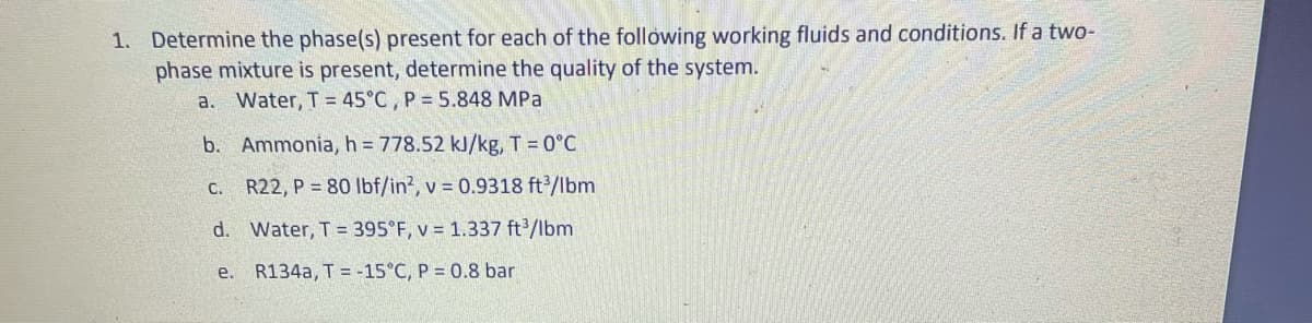 1. Determine the phase(s) present for each of the following working fluids and conditions. If a two-
phase mixture is present, determine the quality of the system.
a. Water, T = 45°C , P = 5.848 MPa
b. Ammonia, h = 778.52 kJ/kg, T = 0°C
c. R22, P = 80 Ibf/in?, v = 0.9318 ft2/lbm
d. Water, T = 395°F, v = 1.337 ft/lbm
e. R134a, T = -15°C, P = 0.8 bar
