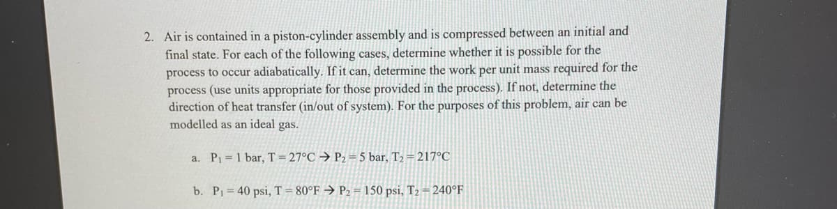 2. Air is contained in a piston-cylinder assembly and is compressed between an initial and
final state. For each of the following cases, determine whether it is possible for the
process to occur adiabatically. If it can, determine the work per unit mass required for the
process (use units appropriate for those provided in the process). If not, determine the
direction of heat transfer (in/out of system). For the purposes of this problem, air can be
modelled as an ideal gas.
a. P1 = 1 bar, T = 27°C → P2 = 5 bar, T2 = 217°C
b. P= 40 psi, T = 80°F → P2 = 150 psi, T2 =240°F
