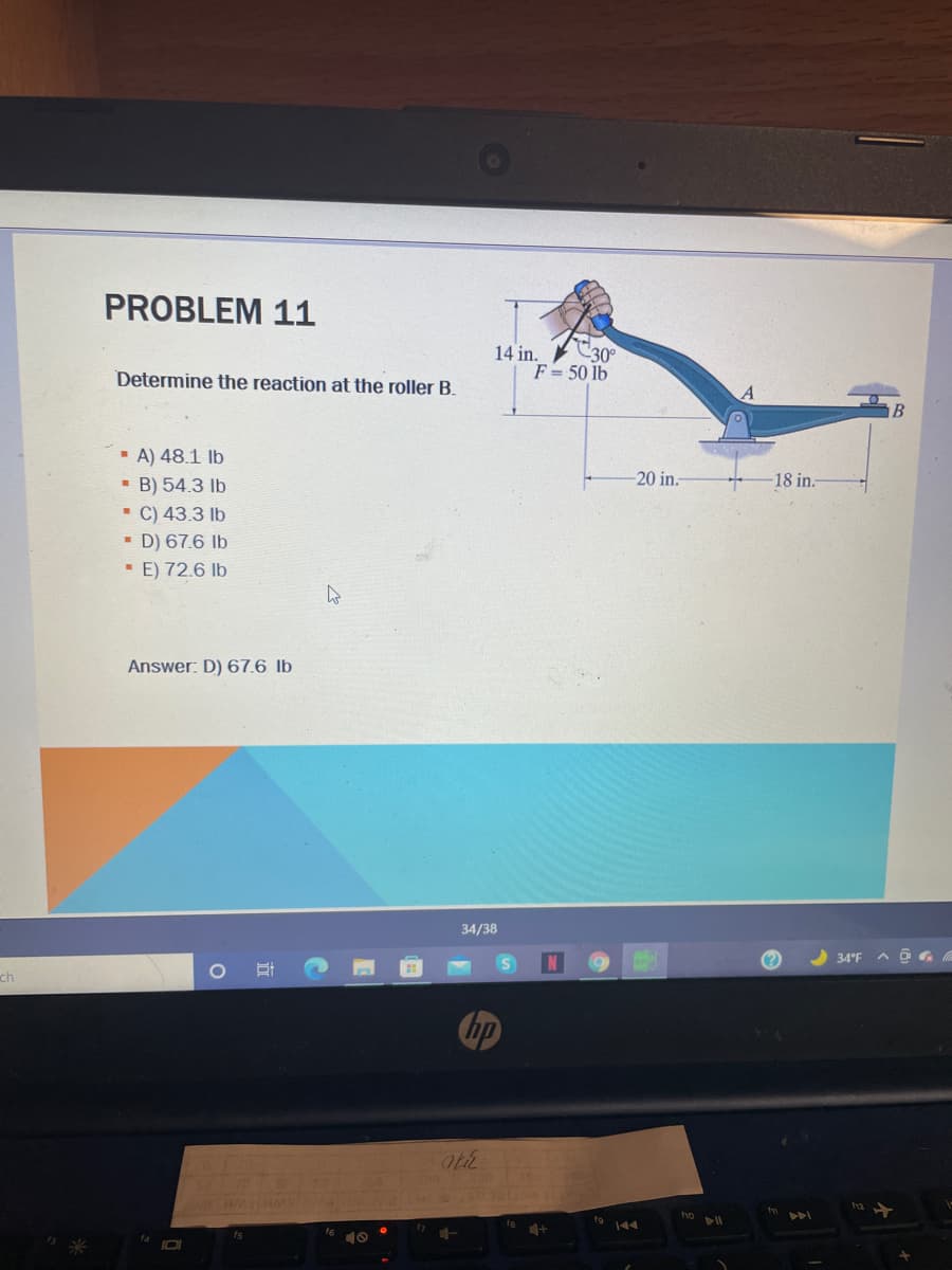 PROBLEM 11
C30°
14 in.
F= 50 lb
Determine the reaction at the roller B.
B
- A) 48.1 Ib
- B) 54.3 lb
- C) 43.3 lb
- D) 67.6 lb
· E) 72.6 lb
20 in.
-18 in.
Answer: D) 67.6 lb
34/38
34°F
ch
hp
fs
f6
