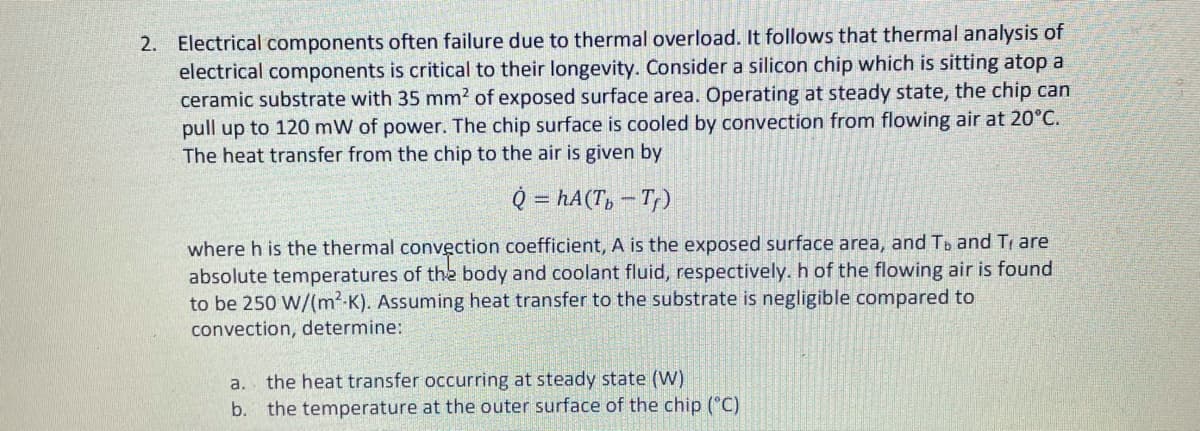 2. Electrical components often failure due to thermal overload. It follows that thermal analysis of
electrical components is critical to their longevity. Consider a silicon chip which is sitting atop a
ceramic substrate with 35 mm2 of exposed surface area. Operating at steady state, the chip can
pull up to 120 mW of power. The chip surface is cooled by convection from flowing air at 20°C.
The heat transfer from the chip to the air is given by
Q = hA(T, – T)
where h is the thermal convection coefficient, A is the exposed surface area, and Tb and Tr are
absolute temperatures of the body and coolant fluid, respectively. h of the flowing air is found
to be 250 W/(m2-K). Assuming heat transfer to the substrate is negligible compared to
convection, determine:
the heat transfer occurring at steady state (W)
the temperature at the outer surface of the chip ("C)
a.
b.
