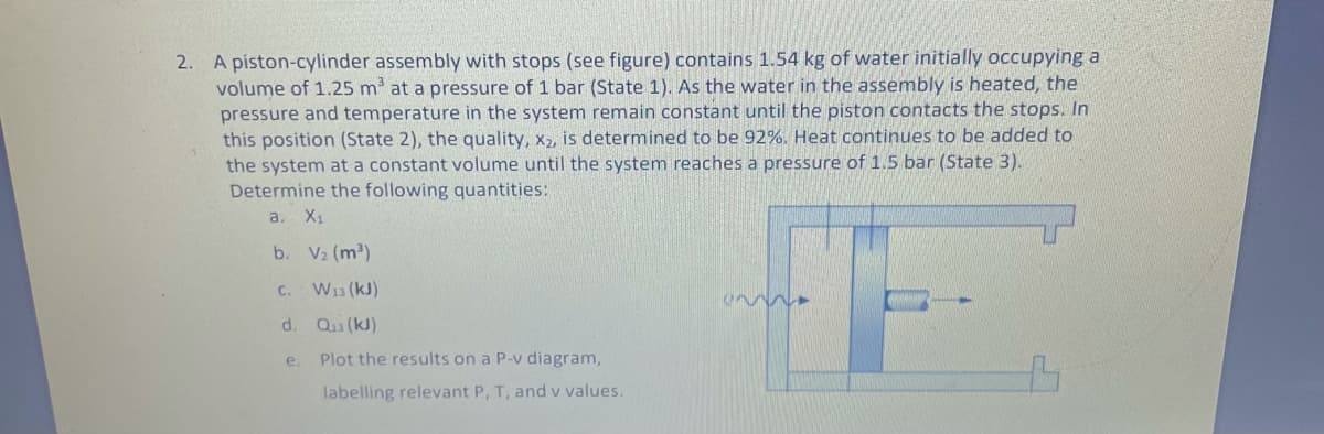 2. A piston-cylinder assembly with stops (see figure) contains 1.54 kg of water initially occupying a
volume of 1.25 m at a pressure of 1 bar (State 1). As the water in the assembly is heated, the
pressure and temperature in the system remain constant until the piston contacts the stops. In
this position (State 2), the quality, x2, is determined to be 92%. Heat continues to be added to
the system at a constant volume until the system reaches a pressure of 1.5 bar (State 3).
Determine the following quantities:
а. X
b. V2 (m2)
C. W13 (kJ)
d. Qu (kJ)
e.
Plot the results on a P-v diagram,
labelling relevant P, T, and v values.
