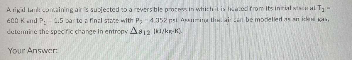 A rigid tank containing air is subjected to a reversible process in which it is heated from its initial state at T1 =
600 K and P1 = 1.5 bar to a final state with P, = 4.352 psi. Assuming that air can be modelled as an ideal gas,
determine the specific change in entropy As12. (kJ/kg-K).
Your Answer:
