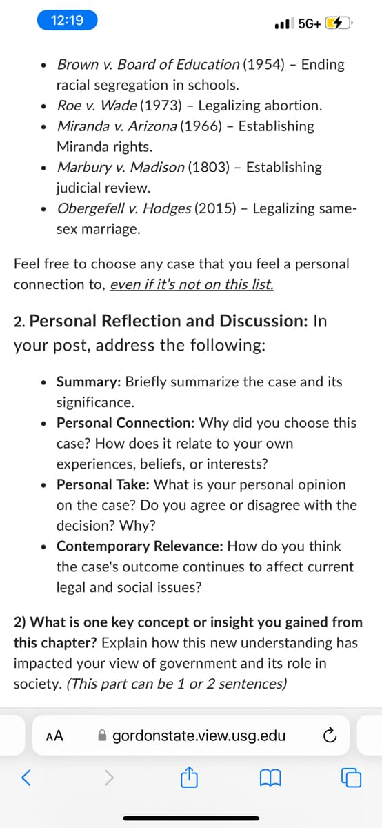 12:19
.II 5G+
.
.
•
Brown v. Board of Education (1954) - Ending
racial segregation in schools.
Roe v. Wade (1973) - Legalizing abortion.
Miranda v. Arizona (1966) - Establishing
Miranda rights.
• Marbury v. Madison (1803) - Establishing
judicial review.
•
Obergefell v. Hodges (2015) - Legalizing same-
sex marriage.
Feel free to choose any case that you feel a personal
connection to, even if it's not on this list.
2. Personal Reflection and Discussion: In
your post, address the following:
• Summary: Briefly summarize the case and its
significance.
• Personal Connection: Why did you choose this
case? How does it relate to your own
experiences, beliefs, or interests?
• Personal Take: What is your personal opinion
on the case? Do you agree or disagree with the
decision? Why?
•
Contemporary Relevance: How do you think
the case's outcome continues to affect current
legal and social issues?
2) What is one key concept or insight you gained from
this chapter? Explain how this new understanding has
impacted your view of government and its role in
society. (This part can be 1 or 2 sentences)
AA
gordonstate.view.usg.edu