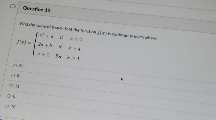 D
Question 15
Find the value of b such that the function f(x) is continuous everywhere.
x² + a
if
x < 4
f(x) = 2a + b
if
x=4
x + 1
for > 4
O 27
05
O 11
0
O 16