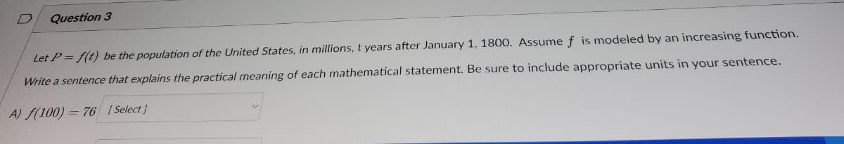 D Question 3
Let P = f(t) be the population of the United States, in millions, t years after January 1, 1800. Assume f is modeled by an increasing function.
Write a sentence that explains the practical meaning of each mathematical statement. Be sure to include appropriate units in your sentence.
A) f(100)= 76 [Select]