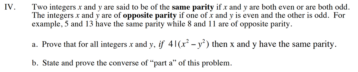 **IV. Parity of Integers**

Two integers \( x \) and \( y \) are said to be of the **same parity** if \( x \) and \( y \) are both even or are both odd. The integers \( x \) and \( y \) are of **opposite parity** if one of \( x \) and \( y \) is even and the other is odd. For example, 5 and 13 have the same parity, while 8 and 11 are of opposite parity.

a. Prove that for all integers \( x \) and \( y \), if \( 4 \mid (x^2 - y^2) \), then \( x \) and \( y \) have the same parity.

b. State and prove the converse of "part a" of this problem.