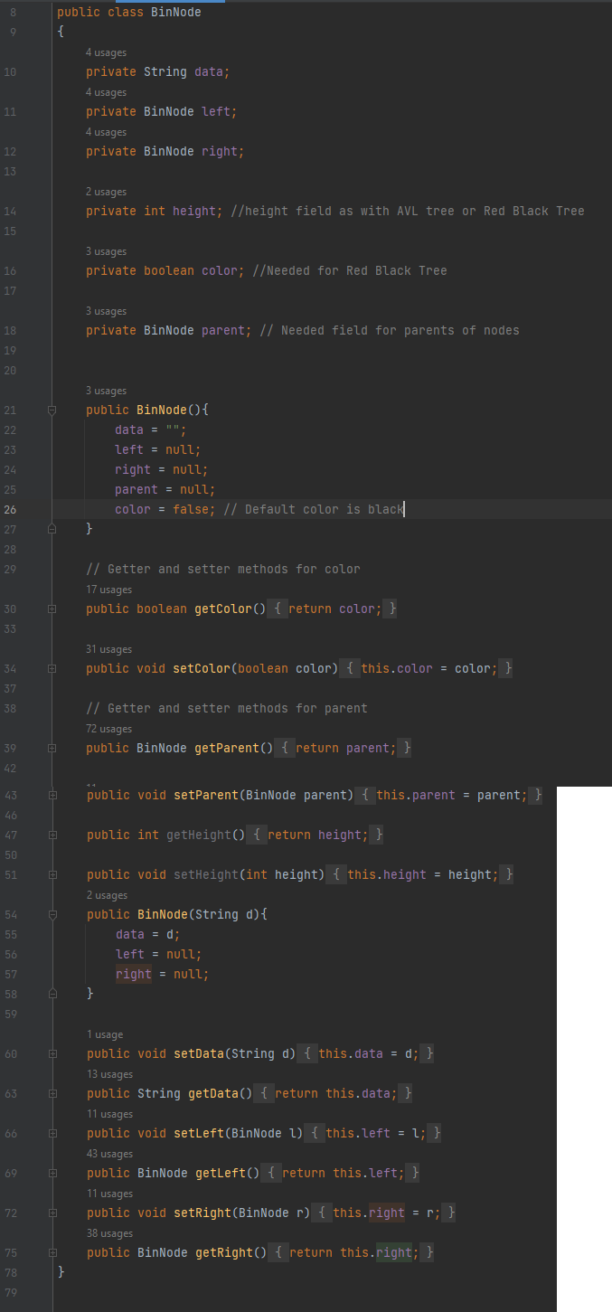 8
9
10
11
12
13
14
15
16
17
18
19
20
21
22
23
24
25
26
27
28
29
30
33
34
37
38
39
42
43
46
47
50
51
54
55
56
57
58
59
60
63
66
69
72
75
78
79
public class BinNode
{
A
+
+
+
+
+
+
A
A
+
+
+
+
B
4 usages
private String data;
4 usages
private BinNode left;
4 usages
private BinNode right;
}
2 usages
private int height; //height field as with AVL tree or Red Black Tree
3 usages
private boolean color; //Needed for Red Black Tree
3 usages
private BinNode parent; // Needed field for parents of nodes
3 usages
public BinNode () {
}
data = "";
left = null;
right = null;
parent = null;
color = false; // Default color is black
// Getter and setter methods for color
17 usages
public boolean getColor() { return color; }
31 usages
public void setColor (boolean color) { this.color = color; }
1 usage
public void setData(String d) { this.data = d; }
13 usages
B public String getData() { return this.data; }
// Getter and setter methods for parent
72 usages
public BinNode getParent() { return parent; }
public void setParent (BinNode parent) { this.parent = parent; }
public int getHeight() { return height; }
}
public void setHeight(int height) { this.height = height; }
2 usages
public BinNode (String d) {
data = d;
left = null;
right = null;
11 usages
public void setLeft (BinNode 1) { this.left = 1; }
43 usages
public BinNode getLeft() { return this.left; }
11 usages
public void setRight (BinNode r) { this.right = r; }
38 usages
public BinNode getRight() { return this.right; }