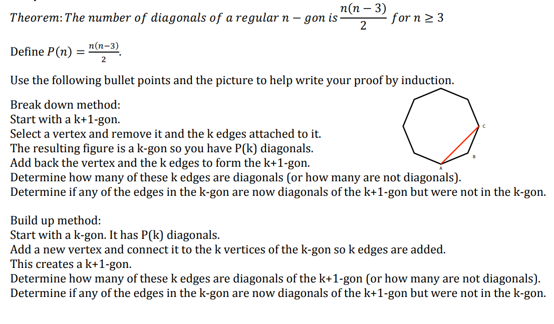 Theorem: The number of diagonals of a regular n-
Define P (n)
=
n(n-3)
2
gon is
n(n − 3)
2
- for n ≥ 3
Use the following bullet points and the picture to help write your proof by induction.
Break down method:
Start with a k+1-gon.
Select a vertex and remove it and the k edges attached to it.
The resulting figure is a k-gon so you have P(k) diagonals.
Add back the vertex and the k edges to form the k+1-gon.
Determine how many of these k edges are diagonals (or how many are not diagonals).
Determine if any of the edges in the k-gon are now diagonals of the k+1-gon but were not in the k-gon.
Build up method:
Start with a k-gon. It has P(k) diagonals.
Add a new vertex and connect it to the k vertices of the k-gon so k edges are added.
This creates a k+1-gon.
Determine how many of these k edges are diagonals of the k+1-gon (or how many are not diagonals).
Determine if any of the edges in the k-gon are now diagonals of the k+1-gon but were not in the k-gon.