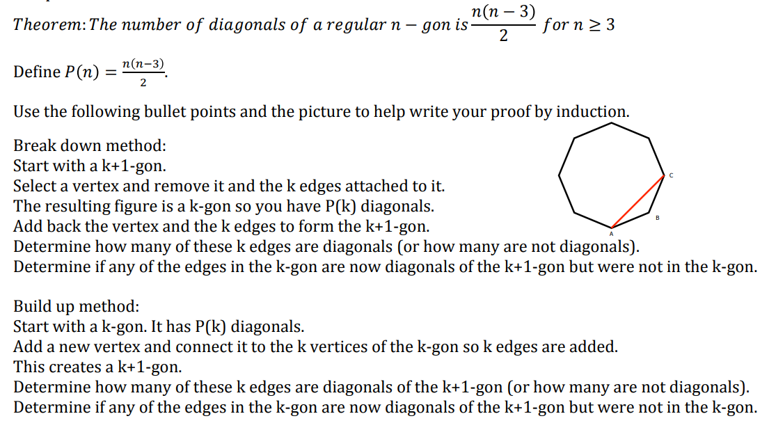 Theorem: The number of diagonals of a regular n-
Define P (n) =
n(n-3)
2
n(n - 3)
gon is.
2
Use the following bullet points and the picture to help write your proof by induction.
о
Break down method:
Start with a k+1-gon.
Select a vertex and remove it and the k edges attached to it.
The resulting figure is a k-gon so you have P(k) diagonals.
Add back the vertex and the k edges to form the k+1-gon.
for n ≥ 3
Build up method:
Start with a k-gon. It has P(k) diagonals.
Determine how many of these k edges are diagonals (or how many are not diagonals).
Determine if any of the edges in the k-gon are now diagonals of the k+1-gon but were not in the k-gon.
Add a new vertex and connect it to the k vertices of the k-gon so k edges are added.
This creates a k+1-gon.
Determine how many of these k edges are diagonals of the k+1-gon (or how many are not diagonals).
Determine if any of the edges in the k-gon are now diagonals of the k+1-gon but were not in the k-gon.