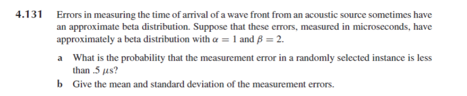 4.131 Errors in measuring the time of arrival of a wave front from an acoustic source sometimes have
an approximate beta distribution. Suppose that these errors, measured in microseconds, have
approximately a beta distribution with a = 1 and ß = 2.
What is the probability that the measurement error in a randomly selected instance is less
than .5 µs?
b
Give the mean and standard deviation of the measurement errors.
a