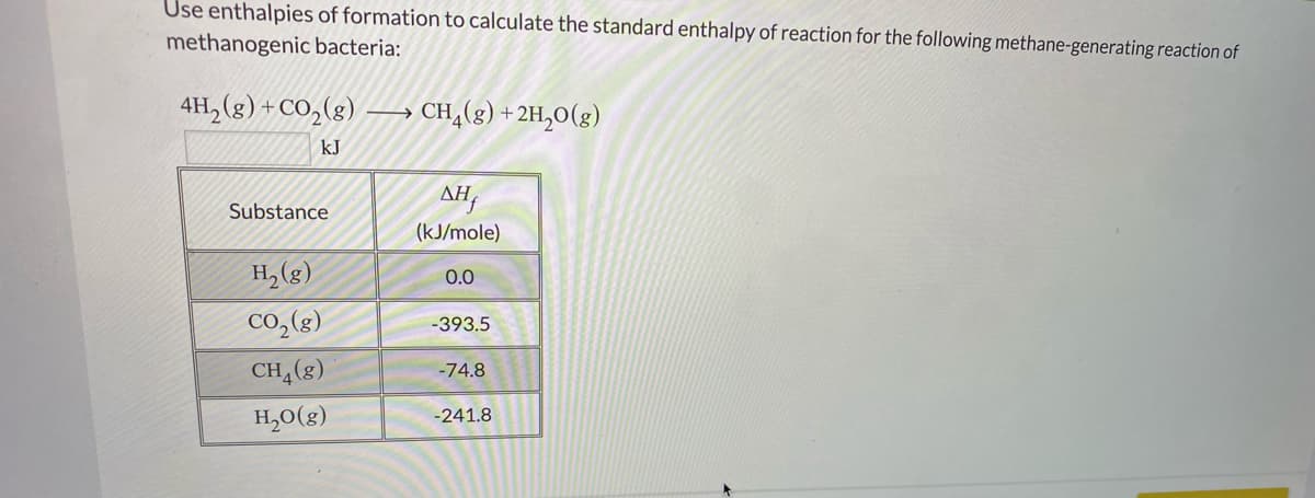 Use enthalpies of formation to calculate the standard enthalpy of reaction for the following methane-generating reaction of
methanogenic bacteria:
4H, (g) +CO,(g)
CH,(g) + 2H,0(g)
->
kJ
AH,
Substance
(kJ/mole)
H, (g)
0.0
Co,(g)
-393.5
CH,(g)
-74.8
H,0(g)
-241.8
