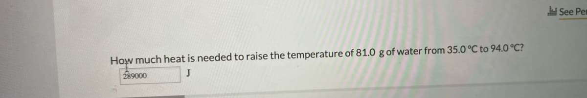 See Pem
How much heat is needed to raise the temperature of 81.0 g of water from 35.0 °C to 94.O °C?
289000
J
