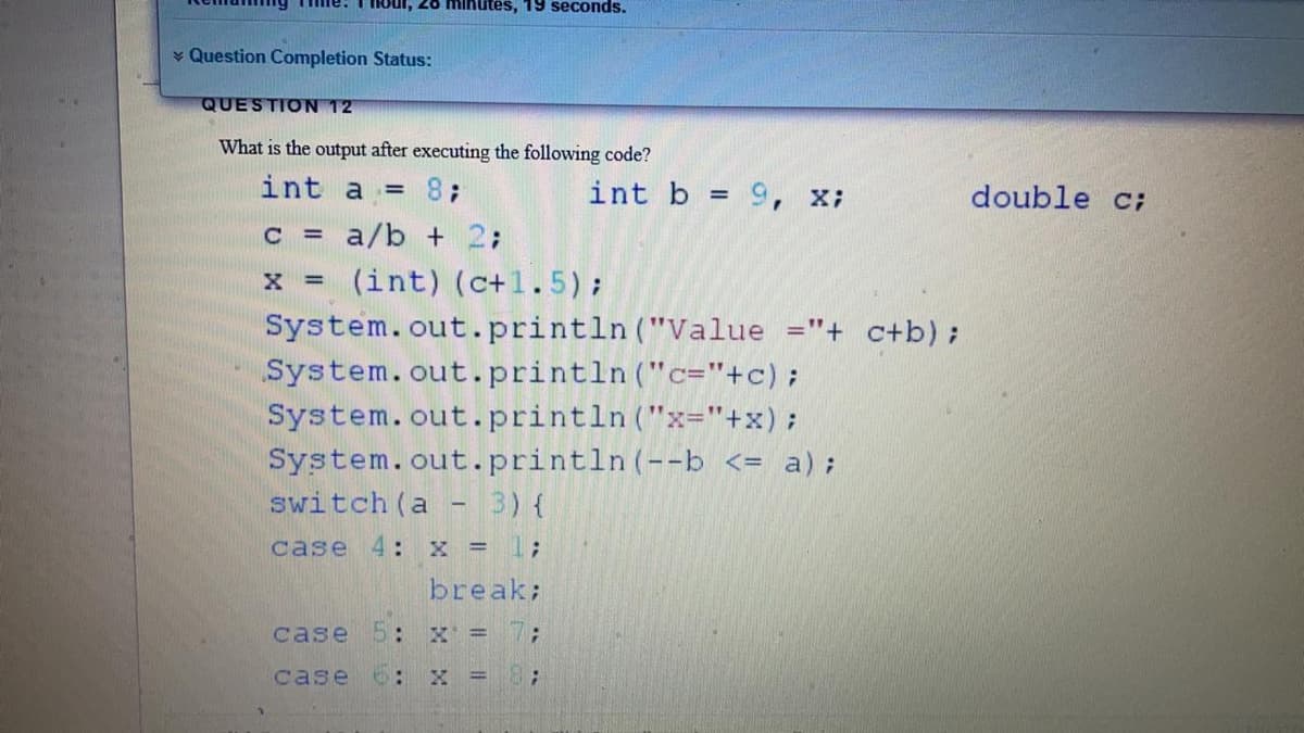 ui, 26 minutes, 19 seconds.
¥ Question Completion Status:
QUESTION 12
What is the output after executing the following code?
int a = 8;
int b = 9, x;
double c;
%3D
c = a/b + 2;
(int) (c+1.5);
System.out.println ("Value ="+ c+b);
System.out.println ("c="+c);
System.out.println("x="+x);
System.out.println(--b <= a);
switch (a
3) {
case 4: x = 1;
break;
case 5: X = 7;
case o:
X =
