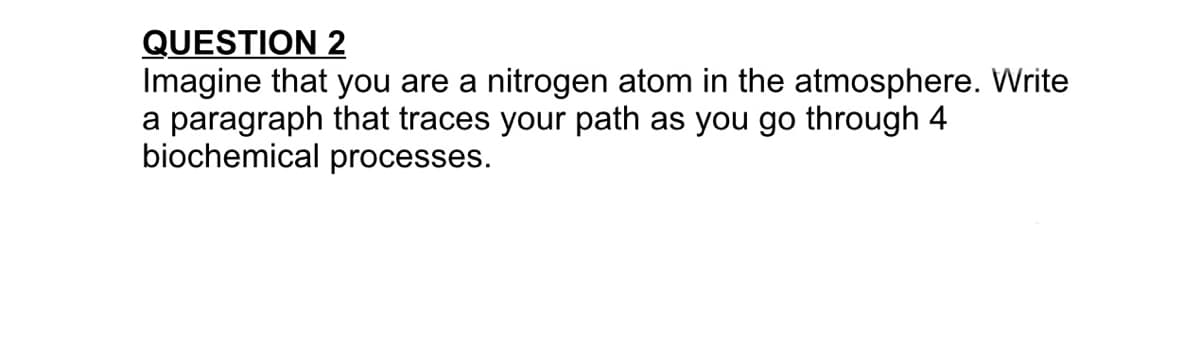 QUESTION 2
Imagine that you are a nitrogen atom in the atmosphere. Write
a paragraph that traces your path as you go through 4
biochemical processes.
