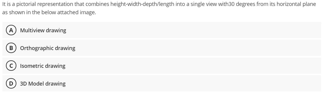 It is a pictorial representation that combines height-width-depth/length into a single view with30 degrees from its horizontal plane
as shown in the below attached image.
A
Multiview drawing
Orthographic drawing
Isometric drawing
3D Model drawing
