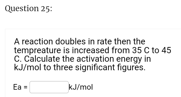 Question 25:
A reaction doubles in rate then the
tempreature is increased from 35 C to 45
C. Calculate the activation energy in
kJ/mol to three significant figures.
Ea =
kJ/mol