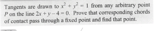 Tangents are drawn to x² + y² = 1 from any arbitrary point
P on the line 2x+y-4 = 0. Prove that corresponding chords
of contact pass through a fixed point and find that point.