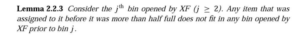 Lemma 2.2.3 Consider the jth bin opened by XF (j ≥ 2). Any item that was
assigned to it before it was more than half full does not fit in any bin opened by
XF prior to bin j.