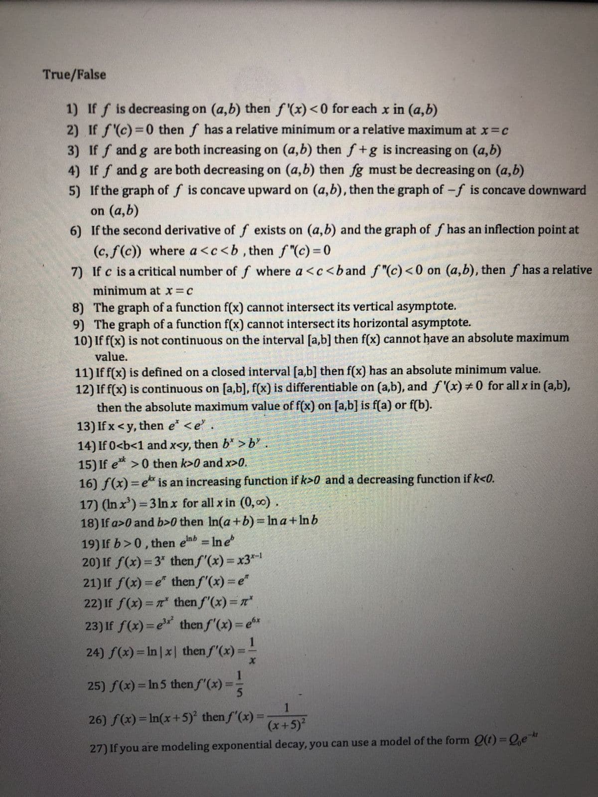 True/False
1)
If f is decreasing on (a,b) then f'(x) <0 for each x in (a,b)
2) If f'(c)=0 then f has a relative minimum or a relative maximum at x = c
3) Iff and g are both increasing on (a,b) then f+g is increasing on (a,b)
) If ƒ and g are both decreasing on (a,b) then fg must be decreasing on (a,b)
5)
If the graph of f is concave upward on (a,b), then the graph of -f is concave downward
on (a,b)
6) If the second derivative of f exists on (a,b) and the graph of f has an inflection point at
(c, f(c)) where a <c<b, then fƒ"(c)=0
7) If c is a critical number of f where a <c<band f"(c) <0 on (a,b), then f has a relative
minimum at x = c
8)
The graph of a function f(x) cannot intersect its vertical asymptote.
9) The graph of a function f(x) cannot intersect its horizontal asymptote.
10) If f(x) is not continuous on the interval [a,b] then f(x) cannot have an absolute maximum
value.
11) If f(x) is defined on a closed interval [a,b] then f(x) has an absolute minimum value.
12) If f(x) is continuous on [a,b], f(x) is differentiable on (a,b), and f'(x) #0 for all x in (a,b),
then the absolute maximum value of f(x) on [a,b] is f(a) or f(b).
13) If x <y, then e* <e"
14) If 0<b<1 and x<y, then b* >b²
15) If e** >0 then k>0 and x>0.
16) f(x) = ex is an increasing function if k>0 and a decreasing function if k<0.
17) (In x³)=3 lnx for all x in (0,00)
18) If a>0 and b>0 then In(a+b) = ln a + ln b
19) If b>0, then enb= ln e
20) If f(x)=3" then f'(x) = x3-¹
21) If f(x) = e²
then f'(x) = e
22) If ƒ(x) = π*
then f'(x) = n*
23) If f(x)=e³x² then f'(x) = ex
1
24) f(x) = ln |x| then f'(x):
25) f(x) = ln 5 then f'(x) =
P
26) f(x) = ln(x+5)² then f'(x) =
x
1
(x + 5)²
27) If you are modeling exponential decay, you can use a model of the form Q(t)=Qe