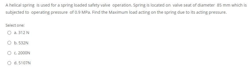 A helical spring is used for a spring loaded safety valve operation. Spring is located on valve seat of diameter 85 mm which is
subjected to operating pressure of 0.9 MPa. Find the Maximum load acting on the spring due to its acting pressure.
Select one:
O a. 312 N
O b. 532N
O c. 2000N
O d. 5107N
