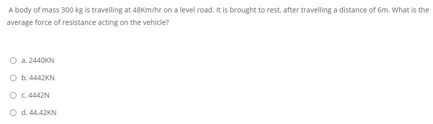 A body of mass 300 kg is travelling at 48Km/hr on a level road. It is brought to rest, after travelling a distance of 6m. What is the
average force of resistance acting on the vehicle?
O a. 2440KN
O b. 4442KN
O c. 4442N
O d. 44.42KN
