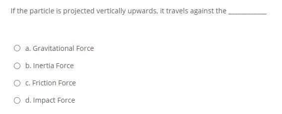 If the particle is projected vertically upwards, it travels against the
O a. Gravitational Force
O b. Inertia Force
O C. Friction Force
O d. Impact Force
