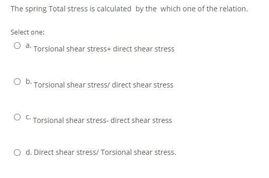 The spring Total stress is calculated by the which one of the relation.
Select one:
O a. Torsional shear stress+ direct shear stress
O b. Torsional shear stress/ direct shear stress
Torsional shear stress- direct shear stress
O d. Direct shear stress/ Torsional shear stress.
