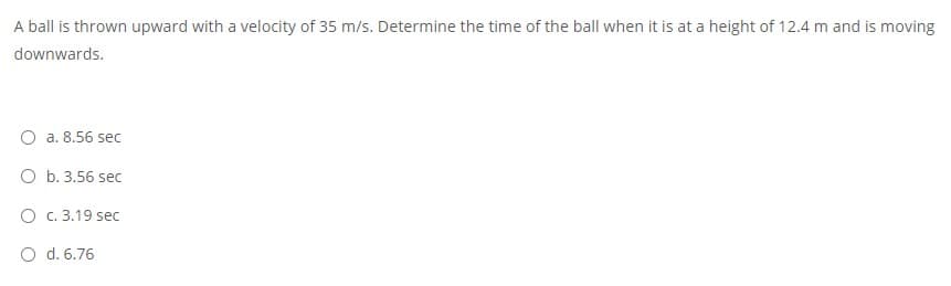 A ball is thrown upward with a velocity of 35 m/s. Determine the time of the ball when it is at a height of 12.4 m and is moving
downwards.
O a. 8.56 sec
O b. 3.56 sec
O C. 3.19 sec
O d. 6.76
