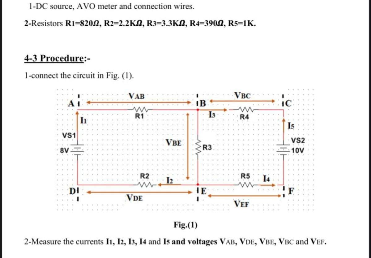 1-DC source, AVO meter and connection wires.
2-Resistors R1-820, R2=2.2KM, R3=3.3KM, R4=3902, R5=1K.
4-3 Procedure:-
1-connect the circuit in Fig. (1).
VS1
8V
In
DI
VAB
ww
R1
R2
VDE
VBE
12
IB
13
R3
HE
VBC
>
R4
R5
VEF
14
ic
15
VS2
10V
F
Fig.(1)
2-Measure the currents 11, 12, 13, 14 and 15 and voltages VAB, VDE, VBE, VBC and VEF.