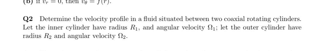 (b) if Vr = U, thên vg
J(r).
Q2 Determine the velocity profile in a fluid situated between two coaxial rotating cylinders.
Let the inner cylinder have radius R1, and angular velocity N1; let the outer cylinder have
radius R2 and angular velocity N2.
