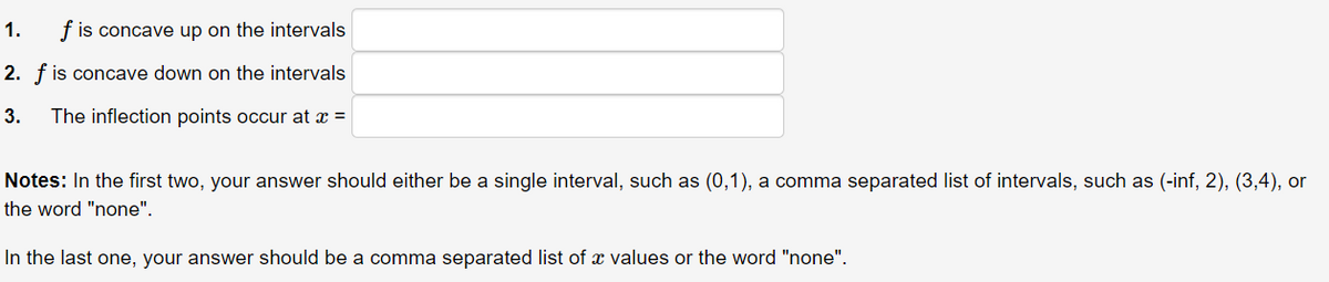 1.
f is concave up on the intervals
2. f is concave down on the intervals
3.
The inflection points occur at x =
Notes: In the first two, your answer should either be a single interval, such as (0,1), a comma separated list of intervals, such as (-inf, 2), (3,4), or
the word "none".
In the last one, your answer should be a comma separated list of x values or the word "none".
