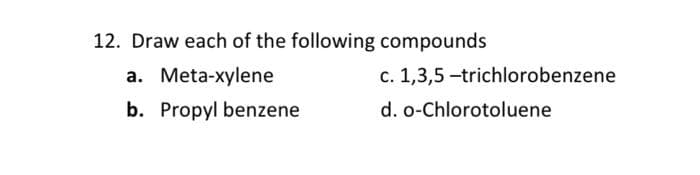 12. Draw each of the following compounds
a. Meta-xylene
c. 1,3,5 -trichlorobenzene
b. Propyl benzene
d. o-Chlorotoluene
