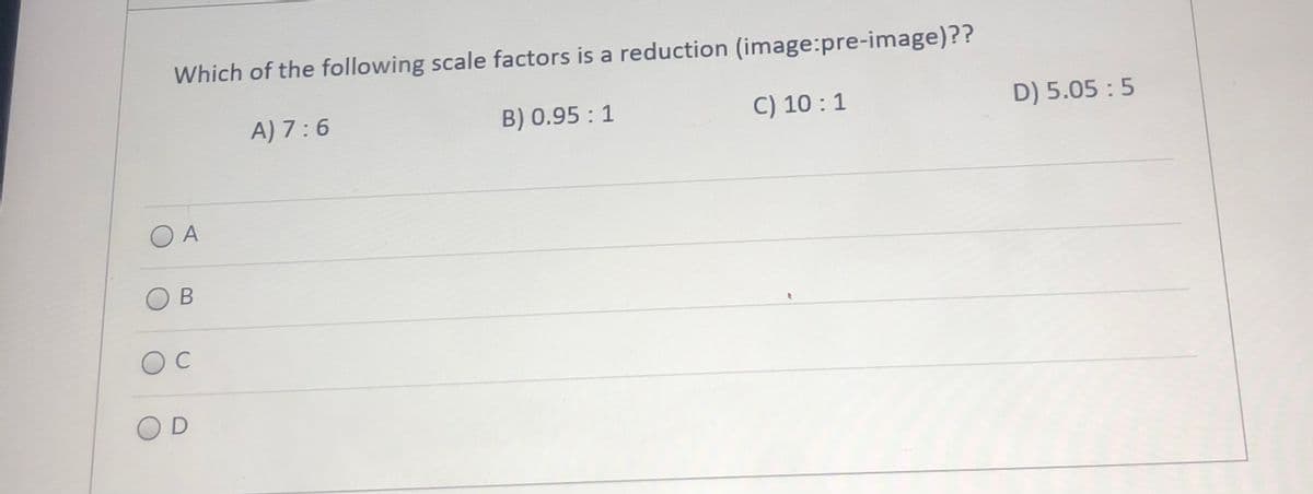 Which of the following scale factors is a reduction (image:pre-image)??
A) 7:6
B) 0.95 : 1
C) 10 :1
D) 5.05 : 5
A
B
C
OD
