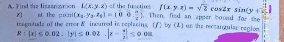 A. Find the linearization L(x.y.z) of the function f(x.y.z) = V2 cos2x sin(y +
at the point(xo- Yo Zo) = (0.0.). Then, find an upper bound for the
magnitude of the error E incurred in replacing ) by (L) on the rectangular region
R: x s 0.02. lyl s 0.02 - s 0.08.
