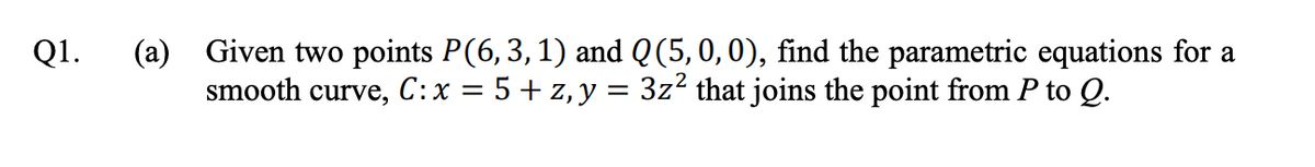 (a) Given two points P(6, 3,1) and Q(5,0,0), find the parametric equations for a
smooth curve, C:x = 5 + z, y = 3z² that joins the point from P to Q.
Q1.
