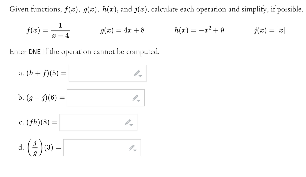 Given functions, f(x), g(x), h(x), and j(x), calculate each operation and simplify, if possible.
1
f(x) =
g(x) = 4x + 8
h(x) = -x? + 9
j(x) = |x|
х — 4
Enter DNE if the operation cannot be computed.
а. (h + f)(5) -
b. (g – j)(6) =
c. (fh)(8) =
a. ()» -
(3)
