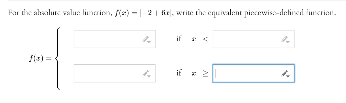 For the absolute value function, \( f(x) = |-2 + 6x| \), write the equivalent piecewise-defined function.

\[
f(x) =
\begin{cases} 
\text{\_\_\_\_\_} & \text{if } x < \text{\_\_\_\_\_} \\
\text{\_\_\_\_\_} & \text{if } x \geq \text{\_\_\_\_\_}
\end{cases}
\]