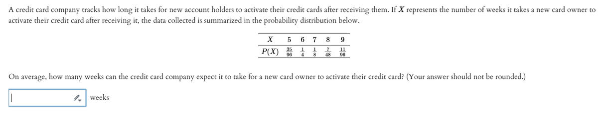 A credit card company tracks how long it takes for new account holders to activate their credit cards after receiving them. If X represents the number of weeks it takes a new card owner to
activate their credit card after receiving it, the data collected is summarized in the probability distribution below.
6
7
8
P(X) 06
7
48
11
96
On average,
how
many
weeks can the credit card company expect it to take for a new card owner to activate their credit card? (Your answer should not be rounded.)
weeks
