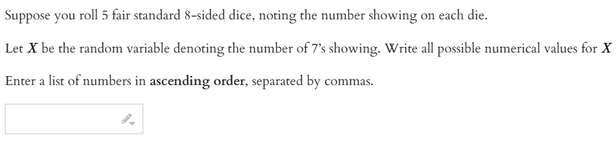 Suppose you roll 5 fair standard 8-sided dice, noting the number showing on each die.
Let X be the random variable denoting the number of 7's showing. Write all possible numerical values for X
Enter a list of numbers in ascending order, separated by commas.
